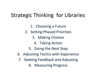 Strategic Thinking  for Libraries Choosing a Future Setting Phased Priorities Making Choices Taking Action Doing the Next Step Adjusting Tactics with Experience Seeking Feedback and Adjusting Measuring Progress 