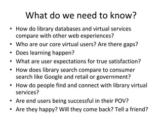 What do we need to know? How do library databases and virtual services compare with other web experiences? Who are our core virtual users? Are there gaps? Does learning happen? What are user expectations for true satisfaction? How does library search compare to consumer search like Google and retail or government? How do people find and connect with library virtual services? Are end users being successful in their POV? Are they happy? Will they come back? Tell a friend? 