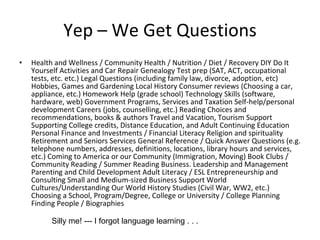 Yep – We Get Questions Health and Wellness / Community Health / Nutrition / Diet / Recovery DIY Do It Yourself Activities and Car Repair Genealogy Test prep (SAT, ACT, occupational tests, etc. etc.) Legal Questions (including family law, divorce, adoption, etc) Hobbies, Games and Gardening Local History Consumer reviews (Choosing a car, appliance, etc.) Homework Help (grade school) Technology Skills (software, hardware, web) Government Programs, Services and Taxation Self-help/personal development Careers (jobs, counselling, etc.) Reading Choices and recommendations, books & authors Travel and Vacation, Tourism Support Supporting College credits, Distance Education, and Adult Continuing Education Personal Finance and Investments / Financial Literacy Religion and spirituality Retirement and Seniors Services General Reference / Quick Answer Questions (e.g. telephone numbers, addresses, definitions, locations, library hours and services, etc.) Coming to America or our Community (Immigration, Moving) Book Clubs / Community Reading / Summer Reading Business. Leadership and Management Parenting and Child Development Adult Literacy / ESL Entrepreneurship and Consulting Small and Medium-sized Business Support World Cultures/Understanding Our World History Studies (Civil War, WW2, etc.) Choosing a School, Program/Degree, College or University / College Planning Finding People / Biographies  Silly me! --- I forgot language learning . . . 