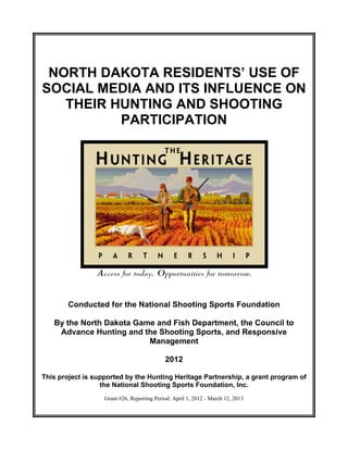 NORTH DAKOTA RESIDENTS’ USE OF
SOCIAL MEDIA AND ITS INFLUENCE ON
   THEIR HUNTING AND SHOOTING
          PARTICIPATION




        Conducted for the National Shooting Sports Foundation

   By the North Dakota Game and Fish Department, the Council to
    Advance Hunting and the Shooting Sports, and Responsive
                          Management

                                            2012

This project is supported by the Hunting Heritage Partnership, a grant program of
                  the National Shooting Sports Foundation, Inc.
                   Grant #26, Reporting Period: April 1, 2012 - March 12, 2013
 