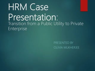 HRM Case
Presentation:
Transition from a Public Utility to Private
Enterprise
PRESENTED BY
OLIVIA MUKHERJEE
 