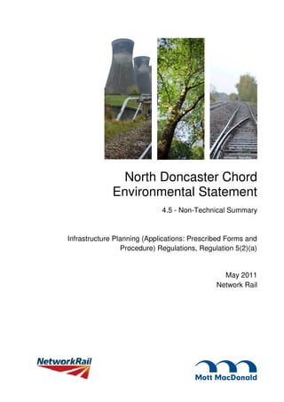 North Doncaster Chord
              Environmental Statement
                             4.5 - Non-Technical Summary


Infrastructure Planning (Applications: Prescribed Forms and
                 Procedure) Regulations, Regulation 5(2)(a)


                                                May 2011
                                              Network Rail
 