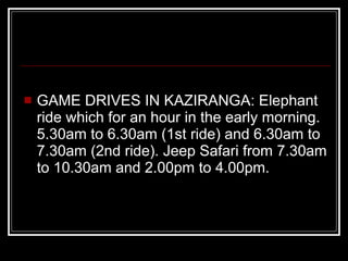 GAME DRIVES IN KAZIRANGA: Elephant ride which for an hour in the early morning. 5.30am to 6.30am (1st ride) and 6.30am to 7.30am (2nd ride). Jeep Safari from 7.30am to 10.30am and 2.00pm to 4.00pm. 