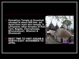 Kamakhya Temple at Guwahati situated at about 800 feet  asl. Apart from main devi temple, it comprises other temples of Kali, Tara, Bagala, Chinnamasta, Bhuvanesvari,  Bhairavi & Dhumavati BEST TIME TO VISIT ASSAM & NORTH-EAST: NOVEMBER TO APRIL 