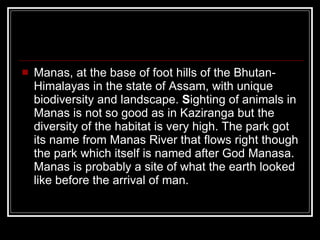 Manas, at the base of foot hills of the Bhutan-Himalayas in the state of Assam, with unique biodiversity and landscape.  S ighting of animals in Manas is not so good as in Kaziranga but the diversity of the habitat is very high. The park got its name from Manas River that flows right though the park which itself is named after God Manasa. Manas is probably a site of what the earth looked like before the arrival of man.  