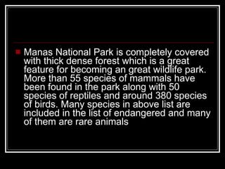 Manas National Park is completely covered with thick dense forest which is a great feature for becoming an great wildlife park. More than 55 species of mammals have been found in the park along with 50 species of reptiles and around 380 species of birds. Many species in above list are included in the list of endangered and many of them are rare animals   