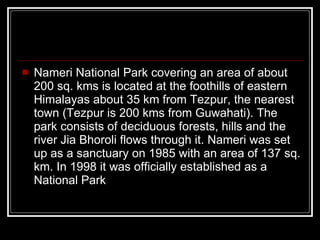 Nameri National Park covering an area of about 200 sq. kms is located at the foothills of eastern Himalayas about 35 km from Tezpur, the nearest town (Tezpur is 200 kms from Guwahati). The park consists of deciduous forests, hills and the river Jia Bhoroli flows through it. Nameri was set up as a sanctuary on 1985 with an area of 137 sq. km. In 1998 it was officially established as a National Park  
