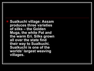 Sualkuchi village: Assam produces three varieties of silks – the Golden Muga, the white Pat and the warm Eri. Silks grown all over the state find their way to Sualkuchi. Sualkuchi is one of the worlds’ largest weaving villages. 