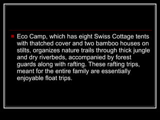Eco Camp, which has eight Swiss Cottage tents with thatched cover and two bamboo houses on stilts, organizes nature trails through thick jungle and dry riverbeds, accompanied by forest guards along with rafting. These rafting trips, meant for the entire family are essentially enjoyable float trips.  