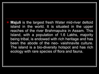 Majuli  is the largest fresh Water mid-river deltoid island in the world. It is situated in the upper reaches of the river Brahmaputra in Assam. This Island, with a population of 1.6 Lakhs, majority being tribal, is endowed with rich heritage and has been the abode of the neo- vaishnavite culture. The island is a bio-diversity hotspot and has rich ecology with rare species of flora and fauna.  