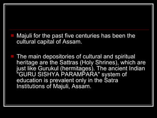 Majuli for the past five centuries has been the cultural capital of Assam. The main depositories of cultural and spiritual heritage are the Sattras (Holy Shrines), which are just like Gurukul (hermitages). The ancient Indian "GURU SISHYA PARAMPARA" system of education is prevalent only in the Satra Institutions of Majuli, Assam. 