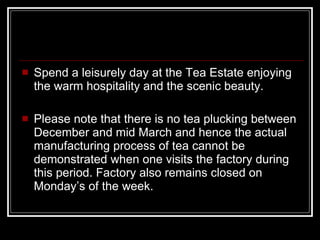 Spend a leisurely day at the Tea Estate enjoying the warm hospitality and the scenic beauty. Please note that there is no tea plucking between December and mid March and hence the actual manufacturing process of tea cannot be demonstrated when one visits the factory during this period. Factory also remains closed on Monday’s of the week. 
