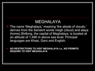 MEGHALAYA The name 'Meghalaya,' meaning 'the abode of clouds,' derives from the Sanskrit words megh (cloud) and alaya (home).Shillong, the capital of Meghalaya, is located at an altitude of 1,496 m above sea level. Principal languages are Khasi, Garo and English. NO RESTRICTIONS TO VISIT MEGHALAYA i.e., NO PERMITS REQUIRE TO VISIT MEGHALAYA 