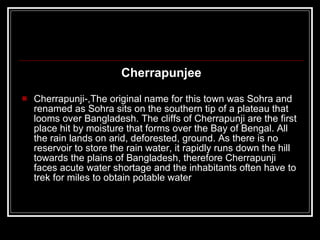 Cherrapunjee Cherrapunji-,The original name for this town was Sohra and renamed as Sohra sits on the southern tip of a plateau that looms over Bangladesh. The cliffs of Cherrapunji are the first place hit by moisture that forms over the Bay of Bengal. All the rain lands on arid, deforested, ground. As there is no reservoir to store the rain water, it rapidly runs down the hill towards the plains of Bangladesh, therefore Cherrapunji faces acute water shortage and the inhabitants often have to trek for miles to obtain potable water 