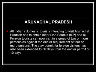 ARUNACHAL PRADESH All Indian / domestic tourists intending to visit Arunachal Pradesh has to obtain Inner Line Permits (ILP) and all Foreign tourists can now visit in a group of two or more persons as against the earlier requirement of four or more persons. The stay permit for foreign visitors has also been extended to 30 days from the earlier permit of 10 days. 