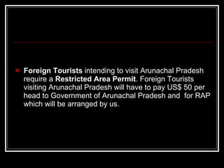 Foreign Tourists  intending to visit Arunachal Pradesh require a  Restricted Area Permit . Foreign Tourists visiting Arunachal Pradesh will have to pay US$ 50 per head to Government of Arunachal Pradesh and  for RAP which will be arranged by us.  