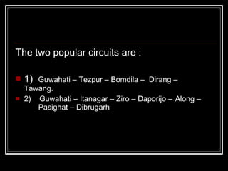 The two popular circuits are : 1)  Guwahati – Tezpur – Bomdila –  Dirang –  Tawang. 2)    Guwahati – Itanagar – Ziro – Daporijo –  Along –  Pasighat – Dibrugarh 