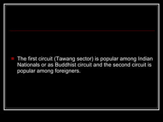 The first circuit (Tawang sector) is popular among Indian Nationals or as Buddhist circuit and the second circuit is popular among foreigners. 