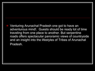 Venturing Arunachal Pradesh one got to have an adventurous mind!.  Guests should be ready lot of time traveling from one place to another. But serpentine roads offers spectacular panoramic views of countryside and an insight into the lifestyles of Tribes of Arunachal Pradesh.   