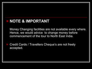 NOTE & IMPORTANT Money Changing facilities are not available every where. Hence, we would advice  to change money before commencement of the tour to North East India. Credit Cards / Travellers Cheque’s are not freely accepted.  