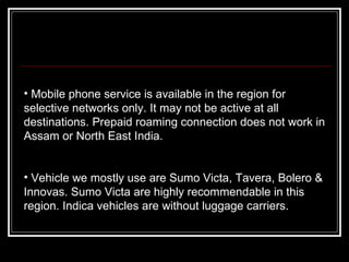 Mobile phone service is available in the region for selective networks only. It may not be active at all destinations. Prepaid roaming connection does not work in Assam or North East India.     Vehicle we mostly use are Sumo Victa, Tavera, Bolero & Innovas. Sumo Victa are highly recommendable in this region. Indica vehicles are without luggage carriers. 