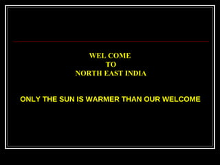ONLY THE SUN IS WARMER THAN OUR WELCOME   WEL COME  TO NORTH EAST INDIA 
