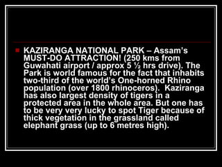 KAZIRANGA NATIONAL PARK – Assam’s  MUST-DO ATTRACTION! (250 kms from Guwahati airport / approx 5 ½ hrs drive). The Park is world famous for the fact that inhabits two-third of the world’s One-horned Rhino population (over 1800 rhinoceros).  Kaziranga has also largest density of tigers in a protected area in the whole area. But one has to be very very lucky to spot Tiger because of thick vegetation in the grassland called elephant grass (up to 6 metres high). 