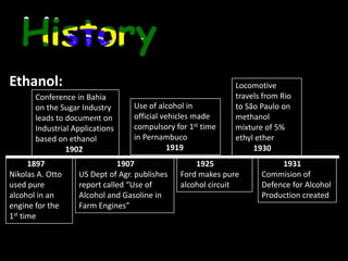 Agricultural productivity must be >40 t/ha to be industrially and financially viable HistoryEthanol:Locomotive travels from Rio to São Paulo on methanol mixture of 5% ethyl ether 1930Conference in Bahia on the Sugar Industry leads to document on Industrial Applications based on ethanol1902Use of alcohol in official vehicles made compulsory for 1st time in Pernambuco19191897Nikolas A. Otto used pure alcohol in an engine for the 1st time   1907US Dept of Agr. publishes report called “Use of Alcohol and Gasoline in Farm Engines” 1925Ford makes pure alcohol circuit1931Commision of Defence for Alcohol Production created