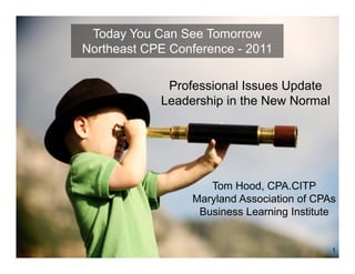 Today You Can See Tomorrow
Northeast CPE Conference - 2011

             Professional Issues Update
            Leadership in the New Normal




                    Tom Hood, CPA.CITP
                 Maryland Association of CPAs
                  Business Learning Institute


                                            1
 