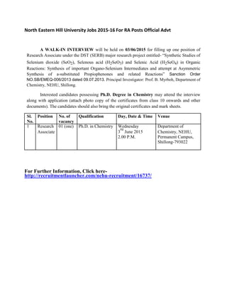 North Eastern Hill University Jobs 2015-16 For RA Posts Official Advt
A WALK-IN INTERVIEW will be held on 03/06/2015 for filling up one position of
Research Associate under the DST (SERB) major research project entitled- “Synthetic Studies of
Selenium dioxide (SeO2), Selenous acid (H2SeO3) and Selenic Acid (H2SeO4) in Organic
Reactions: Synthesis of important Organo-Selenium Intermediates and attempt at Asymmetric
Synthesis of a-substituted Propiophenones and related Reactions” Sanction Order
NO.SB/EMEQ-006/2013 dated 09.07.2013. Principal Investigator: Prof. B. Myrboh, Department of
Chemistry, NEHU, Shillong.
Interested candidates possessing Ph.D. Degree in Chemistry may attend the interview
along with application (attach photo copy of the certificates from class 10 onwards and other
documents). The candidates should also bring the original certificates and mark sheets.
Sl. Position No. of Qualification Day, Date & Time Venue
No. vacancy
1 Research 01 (one) Ph.D. in Chemistry Wednesday Department of
Associate 3
rd
June 2015 Chemistry, NEHU,
2.00 P.M. Permanent Campus,
Shillong-793022
For Further Information, Click here-
http://recruitmentlauncher.com/nehu-recruitment/16737/
 