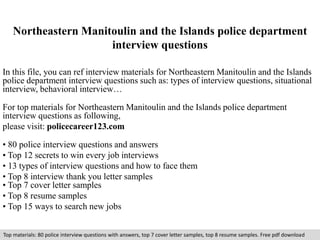Northeastern Manitoulin and the Islands police department 
interview questions 
In this file, you can ref interview materials for Northeastern Manitoulin and the Islands 
police department interview questions such as: types of interview questions, situational 
interview, behavioral interview… 
For top materials for Northeastern Manitoulin and the Islands police department 
interview questions as following, 
please visit: policecareer123.com 
• 80 police interview questions and answers 
• Top 12 secrets to win every job interviews 
• 13 types of interview questions and how to face them 
• Top 8 interview thank you letter samples 
• Top 7 cover letter samples 
• Top 8 resume samples 
• Top 15 ways to search new jobs 
Top materials: 80 police interview questions with answers, top 7 cover letter samples, top 8 resume samples. Free pdf download 
 