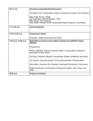 10–11 a.m. Executive Leadership Panel Discussion
The State of the Transportation Design & Construction Industry in the Northeast
Mike Potter, Partner, RK&K
Jim Coddington, General Manager, Tilcon
Mike Glezer, CEO, Wagman
Nick Ivanoff, President of US Transportation Market Segment, Louis Berger
11–11:15 a.m. Networking Break
11:15–11:45 a.m. Grassroots in Action:
Presenter: CASE Construction and HCSS
11:45 a.m.–12:45 p.m. State Market and Government Affairs Updates from ARTBA Chapter
Affiliates
Presented by:
Anthony Attanasio, Executive Director, Utility & Transportation Contractors
Association of New Jersey
Jim Russ, President, Maryland Transportation Builders & Materials Association
Tim Scanlon, Executive Director, Construction Industries of Rhode Island
Bob Latham, Executive Vice President, Associated Pennsylvania Constructors
Walter Pacholczak, Vice President of Government Affairs, AGC of New York
State
Shannon Reilly, Director of Government Affairs, Construction Industries of
Massachusetts
12:45 p.m. Program Concludes
 