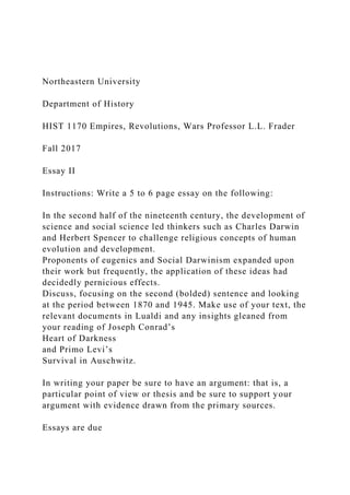 Northeastern University
Department of History
HIST 1170 Empires, Revolutions, Wars Professor L.L. Frader
Fall 2017
Essay II
Instructions: Write a 5 to 6 page essay on the following:
In the second half of the nineteenth century, the development of
science and social science led thinkers such as Charles Darwin
and Herbert Spencer to challenge religious concepts of human
evolution and development.
Proponents of eugenics and Social Darwinism expanded upon
their work but frequently, the application of these ideas had
decidedly pernicious effects.
Discuss, focusing on the second (bolded) sentence and looking
at the period between 1870 and 1945. Make use of your text, the
relevant documents in Lualdi and any insights gleaned from
your reading of Joseph Conrad’s
Heart of Darkness
and Primo Levi’s
Survival in Auschwitz.
In writing your paper be sure to have an argument: that is, a
particular point of view or thesis and be sure to support your
argument with evidence drawn from the primary sources.
Essays are due
 