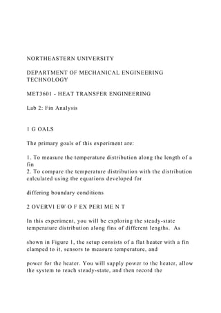 NORTHEASTERN UNIVERSITY
DEPARTMENT OF MECHANICAL ENGINEERING
TECHNOLOGY
MET3601 - HEAT TRANSFER ENGINEERING
Lab 2: Fin Analysis
1 G OALS
The primary goals of this experiment are:
1. To measure the temperature distribution along the length of a
fin
2. To compare the temperature distribution with the distribution
calculated using the equations developed for
differing boundary conditions
2 OVERVI EW O F EX PERI ME N T
In this experiment, you will be exploring the steady-state
temperature distribution along fins of different lengths. As
shown in Figure 1, the setup consists of a flat heater with a fin
clamped to it, sensors to measure temperature, and
power for the heater. You will supply power to the heater, allow
the system to reach steady-state, and then record the
 