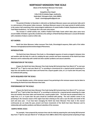 NORTHEAST MONSOON TIME SCALE
(Basics of the Northeast Monsoon Time Scale)
By
Gangadhara Rao Irlapati
H.No.5-30-4/1,Saibaba Nagar, Jeedimetla,
Hyderabad, Telanagana State, India-500055.
Email:- scientistgangadhar@gmail.com
ABSTRACT:
The period of October to December is referred to as Northeast Monsoon season over peninsular India and it
is a sub-monsoon of the greater Indian monsoon. Northeast Monsoon season is the major period of rainfall activity
in the eastern half comprising of the meteorological subdivisions of coastal Andhra Pradesh, Rayalaseema divisions,
Tamil Nadu-Pondicherry. For Tamilnadu this is the main rainy season.
The increase in rainfall activity over, Andhra Pradesh-Tamil Nadu Coasts which takes place some torus
around middle of October is generally considered as the setting in of North Northeast Monsoon is around 20 October
with a deviation of about a week on either side.
KEY WORDS:
North East Asian Monsoon, Indian monsoon Time Scale, Chronological sequence, Main path of the Indian
Monsoon Astrogeophysical/Astrometeorological Phenomena.
INTRODUCTION:
The North East Asian Monsoon Time Scale is a Chronological sequence of events arranged in between time
and weather with the help of a scale for studying the past, present and future movements of the North East Asian
Monsoon and its relationship with rainfall and other weather problems and natural calamities.
PREPARATION OF THE SCALE:
Prepare the North East Asian Monsoon Time Scale having 365 horizontal days from March 21
st
to next year
March 20
th
(or 1
st
April to next year March 31
st
or according to convenience) for a required period comprising of a
large time and weather have been taken and framed into a Square graphic scale, or 2, or 4 parts later the parts may
be combined with pasting.
DATA REQUIRED FOR THE SCALE:
The main Weather events of the monsoon season if any pertaining to the monsoon season may be taken to
formulating the North East Asian Monsoon time Scale.
PERFORMANCE OF THE SCALE:
Prepare the North East Asian Monsoon Time Scale having 365 horizontal days from March 21
st
to next year
March 20
th
(or 1
st
April to Next Year March 31
st
or according to convince) for a required period comprising of a Large
time and weather have been taken and framed into a square graphic Scale . The Scale may be prepared either in a
single from, or 2 ,or 4 parts later the parts should be combined with pasting. The main weather events if any
pertaining to the monsoon season of the region have been entering on the scale as per the date and month of the
each and every year. If we have been managing the North East Asian Monsoon Time Scale in this manner
continuously we can study the past, present and future movements of the North East Asian Monsoon and its
relationship with weather problems and Natural calamities of the monsoon.
SAMPLE MODEL SCALE:
For example, I have prepared the monsoon time scale for India by preparing the scale having 365 horizontal
days from 1
st
April to next year March 31
st
of 128 years from 1888 to 2016 of the required period comprising of large
 