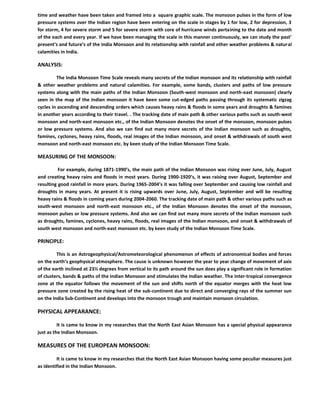 time and weather have been taken and framed into a square graphic scale. The monsoon pulses in the form of low
pressure systems over the Indian region have been entering on the scale in stages by 1 for low, 2 for depression, 3
for storm, 4 for severe storm and 5 for severe storm with core of hurricane winds pertaining to the date and month
of the each and every year. If we have been managing the scale in this manner continuously, we can study the past’
present’s and future’s of the India Monsoon and its relationship with rainfall and other weather problems & natural
calamities in India.
ANALYSIS:
The India Monsoon Time Scale reveals many secrets of the Indian monsoon and its relationship with rainfall
& other weather problems and natural calamities. For example, some bands, clusters and paths of low pressure
systems along with the main paths of the Indian Monsoon (South-west monsoon and north-east monsoon) clearly
seen in the map of the Indian monsoon it have been some cut-edged paths passing through its systematic zigzag
cycles in ascending and descending orders which causes heavy rains & floods in some years and droughts & famines
in another years according to their travel. . The tracking date of main path & other various paths such as south-west
monsoon and north-east monsoon etc., of the Indian Monsoon denotes the onset of the monsoon, monsoon pulses
or low pressure systems. And also we can find out many more secrets of the Indian monsoon such as droughts,
famines, cyclones, heavy rains, floods, real images of the Indian monsoon, and onset & withdrawals of south west
monsoon and north-east monsoon etc. by keen study of the Indian Monsoon Time Scale.
MEASURING OF THE MONSOON:
For example, during 1871-1990’s, the main path of the Indian Monsoon was rising over June, July, August
and creating heavy rains and floods in most years. During 1900-1920’s, it was raising over August, September and
resulting good rainfall in more years. During 1965-2004’s it was falling over September and causing low rainfall and
droughts in many years. At present it is rising upwards over June, July, August, September and will be resulting
heavy rains & floods in coming years during 2004-2060. The tracking date of main path & other various paths such as
south-west monsoon and north-east monsoon etc., of the Indian Monsoon denotes the onset of the monsoon,
monsoon pulses or low pressure systems. And also we can find out many more secrets of the Indian monsoon such
as droughts, famines, cyclones, heavy rains, floods, real images of the Indian monsoon, and onset & withdrawals of
south west monsoon and north-east monsoon etc. by keen study of the Indian Monsoon Time Scale.
PRINCIPLE:
This is an Astrogeophysical/Astrometeorological phenomenon of effects of astronomical bodies and forces
on the earth’s geophysical atmosphere. The cause is unknown however the year to year change of movement of axis
of the earth inclined at 23½ degrees from vertical to its path around the sun does play a significant role in formation
of clusters, bands & paths of the Indian Monsoon and stimulates the Indian weather. The inter-tropical convergence
zone at the equator follows the movement of the sun and shifts north of the equator merges with the heat low
pressure zone created by the rising heat of the sub-continent due to direct and converging rays of the summer sun
on the India Sub-Continent and develops into the monsoon trough and maintain monsoon circulation.
PHYSICAL APPEARANCE:
It is came to know in my researches that the North East Asian Monsoon has a special physical appearance
just as the Indian Monsoon.
MEASURES OF THE EUROPEAN MONSOON:
It is came to know in my researches that the North East Asian Monsoon having some peculiar measures just
as identified in the Indian Monsoon.
 
