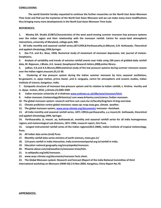 CONCLUSIONS:
The world Scientist hereby requested to continue the further researches on the North East Asian Monsoon
Time Scale and find out the mysteries of the North East Asian Monsoon and we can make many more modifications
thus bringing many more developments in the North East Asian Monsoon Time Scale.
REFERENCES:
1. Mooley DA. Shukla J(1987);Characteristics of the west ward-moving summer monsoon low pressure systems
over the Indian region and their relationship with the monsoon rainfall. Centre for ocean-land atmospheric
interactions, university of Maryland, college park, MD.
2. All India monthly and seasonal rainfall series,18711993,B.Parthasarathy,A.AMunot, D.R. Kothawale, Theoretical
and applied climatology,1994,Springer.
3. Das P.K. and B.L. Bose, 1958, Numerical study of movement of monsoon depression, Ind. journal of meteor.
Geophysics,
4. Analysis of variability and trends of extreme rainfall events over India using 104 years of gridded daily rainfall
data, M. Rajeevan, J.Bhate, A.K. Jaswal, Geophysical Research letters,2008,online library.
5. jadhav, S.K.and A.A.Munot,2004;statistical study of the low pressure systems during summer monsoon season
over the Indian region,mausam,55,15-30.
6. Clustering of low pressure system during the Indian summer monsoon by intra seasonal oscillations,
bn.goswami, rs. ajaya mohan, prince Xavier ,and d. sengupta, centre for atmospheric and oceanic studies, Indian
institute of science, bangolour, India.
7. Composite structure of monsoon low pressure system and its relation to Indian rainfall, v. Krishna murthy and
rs. Ajaya mohan, 2010, j.climate,23,4285-4305
8. Indian monsoon university of st Andrews www.andrews.ac.uk/dibz/asia/monsoon/html.
9. Indian monsoon /meteorology/Britannica/.com www.britanica.com/science /Indian monsoon.
10. The global monsoon system: research and fore cast ;caos.iisc.in/faculty/bng/iwm-iii-bng-overview
11. Climate prediction centre-global monsoon; www.cpc ncep.noaa.gov, climate. weather.
12. The global monsoon system, www.wcrp-climate.org/documents/ monsoon –factsheet.
13. all India monthly and seasonal rainfall series, 1871-1993,b.parthasarathy, a.a mount,Dr. kothawale, theoretical
and applied climatology,1994, Springer.
14. Parthasarathy .b, mount. aa, kothawale.dr, monthly and seasonal rainfall series for all India homogeneous
regions and meteorological sub-divisions, 1871-1994, research report, iitm Pune.
15. Longest instrumental rainfall series of the Indian regions(1813-2006), Indian institute of tropical meteorology,
Pune.
16. All Indian data series-(imd) Pune.
17. Monthly rainfall data series-ministry of earth sciences, moes.gov.in/
18. 114 years rainfall in India-interactive, India environmentportal.org.in/rainfall in India.
19. Education national geography.org/encyclopedia/monsoon.
20. Phoenix about.com/od/weather/a/monsoon trivia/htm.
21. In.wikipedia.org/wiki/monsoon.
22. www.wcpr-climate.org/documents/monsoon facts sheet.
23. The Global Monsoon system: Research and forecast (Report of the India National Committee of third
International workshop on Monsoon (IWM-III)) 2-6 Nov-2004, Hangzhou, China Report No.70.
APPENDICES:
 