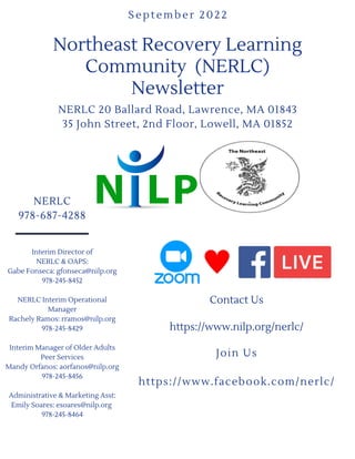 NERLC
978-687-4288
Northeast Recovery Learning
Community (NERLC)
Newsletter
NERLC 20 Ballard Road, Lawrence, MA 01843
35 John Street, 2nd Floor, Lowell, MA 01852
September 2022
Contact Us


https://www.nilp.org/nerlc/


Join Us


https://www.facebook.com/nerlc/




Interim Director of
NERLC & OAPS:
Gabe Fonseca: gfonseca@nilp.org
978-245-8452


NERLC Interim Operational
Manager
Rachely Ramos: rramos@nilp.org
978-245-8429


Interim Manager of Older Adults
Peer Services
Mandy Orfanos: aorfanos@nilp.org
978-245-8456


Administrative & Marketing Asst:
Emily Soares: esoares@nilp.org
978-245-8464








 