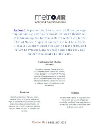 MetroAir is pleased to offer an aircraft/limo package
trip for the Big East Tournament, for Men’s Basketball,
at Madison Square Garden, NYC, from the 12th to the
16th of March. A special charter rate will be offered.
Please let us know when you want to leave from, and
return to Syracuse, and we will handle the rest. Call
MetroAir Sales at 315-480-2207.
 