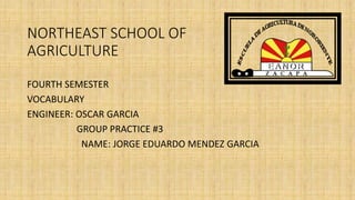 NORTHEAST SCHOOL OF
AGRICULTURE
FOURTH SEMESTER
VOCABULARY
ENGINEER: OSCAR GARCIA
GROUP PRACTICE #3
NAME: JORGE EDUARDO MENDEZ GARCIA
 