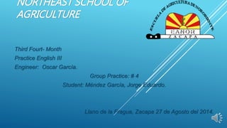 NORTHEAST SCHOOL OF
AGRICULTURE
Third Fourt- Month
Practice English III
Engineer: Oscar García.
Group Practice: # 4
Student: Méndez García, Jorge Eduardo.
Llano de la Fragua, Zacapa 27 de Agosto del 2014.
 