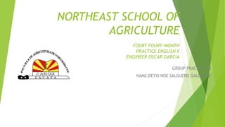 NORTHEAST SCHOOL OF
AGRICULTURE
FOURT FOURT-MONTH
PRACTICE ENGLISH II
ENGINEER OSCAR GARCIA
GROUP PRACTICE #4
NAME:DEYVI NOE SALGUERO GALDAMEZ
 