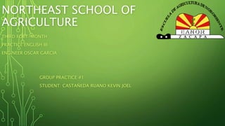 NORTHEAST SCHOOL OF 
AGRICULTURE 
THIRD FORT-MONTH 
PRACTICE ENGLISH III 
ENGINEER OSCAR GARCIA 
GROUP PRACTICE #1 
STUDENT: CASTAÑEDA RUANO KEVIN JOEL 
 