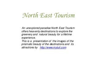 North East Tourism
An unexplored paradise North East Tourism
offers heavenly destinations to explore the
greenery and natural beauty for a lifetime
experience.
This is a presentation of the images of the
prismatic beauty of the destinations and its
attractions by http://www.myluit.com

 