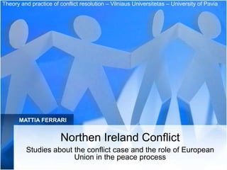 Theory and practice of conflict resolution – Vilniaus Universitetas – University of Pavia




      MATTIA FERRARI


                        Northen Ireland Conflict
         Studies about the conflict case and the role of European
                       Union in the peace process
 