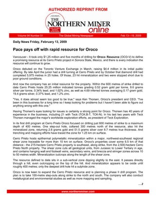 AUTHORIZED REPRINT FROM




   Volume 94 Number 51                The Global Mining Newspaper                        Feb 13—19, 2009

Daily News Friday, February 13, 2009

Pace pays off with rapid resource for Oroco
Vancouver - It took only $1.25 million and five months of drilling for Oroco Resource (OCO-V) to define
a promising resource at its Cerro Prieto project in Sonora State, Mexico, and there is every indication the
resource will continue to grow.
Oroco debuted on the Toronto Venture Exchange in March, raising $4.4 million in its initial public
offering. By late April the junior had a drill turning at Cerro Prieto and by October that diamond drill had
completed 5,975 metres in 25 holes. Of those, 23 hit mineralization and two were stopped short due to
poor ground conditions.
And now the company has an initial resource for the property. Within the 600 metres of strike drilled to
date Cerro Prieto hosts 25.25 million indicated tonnes grading 0.52 gram gold per tonne, 8.6 grams
silver per tonne, 0.34% lead, and 1.02% zinc, as well as 4.69 inferred tonnes averaging 0.17 gram gold,
19.4 grams silver, 0.37% lead, and 1.2% zinc.
quot;Yes, it does almost seem too good to be true,quot; says Ken Thorsen, Oroco's president and CEO. quot;I've
been in this business for a long time so I keep looking for problems but I haven't been able to figure out
anything wrong with this one.quot;
Having Thorsen's eyes looking for issues is certainly a strong point for Oroco. Thorsen has 40 years of
experience in the business, including 21 with Teck (TCK.B-T, TCK-N). In his last two years with Teck
Thorsen managed the major's worldwide exploration efforts, as president of Teck Exploration.
In its first drill program at Cerro Prieto Oroco focused on drilling just 600 metres of strike to a maximum
depth of 400 metres. One step-out hole, collared 300 metres north of the resource, also hit the
mineralized zone, returning 2.8 grams gold and 51.5 grams silver over 8.7 metres true thickness. And
trenching and mapping efforts have traced the zone for 1.25 km on surface.
Cerro Prieto hosts epithermal polymetallic mineralization within a major, northwest-southeast regional
shear zone traceable for more than 10 km on surface. Oroco's properties cover some 6.5 km of that
distance - the 215-hectare Cerro Prieto property is southeast, along strike, from the 2,500-hectare Cerro
Prieto North property. The shear zone cuts all geological units, from Jurassic to Lower Tertiary in age,
and contains hanging wall and footwall veins, secondary veins, and breccia and stringer zones across 10
to 50 metres width. Mineralization outcrops along the length of the shear zone.
The resource defined to date sits in a sub-vertical zone dipping slightly to the east. It passes directly
through a hill, even outcropping on the top of the hill. And mineralization appears to be oxide until
roughly 400 metres; only the deepest drill hole hit a sulphide zone.
Oroco is now keen to expand the Cerro Prieto resource and is planning a phase II drill program. The
plan is to take 100-metre step-outs along strike to the north and south. The company will also conduct
metallurgical and environmental studies as well as more mapping and sampling.
                                                                                                        ….2

                                        www.northernminer.com
 