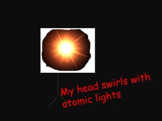 My head swirls with atomic lights