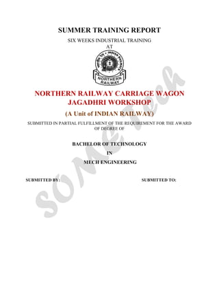 SUMMER TRAINING REPORT
SIX WEEKS INDUSTRIAL TRAINING
AT
NORTHERN RAILWAY CARRIAGE WAGON
JAGADHRI WORKSHOP
(A Unit of INDIAN RAILWAY)
SUBMITTED IN PARTIAL FULFILLMENT OF THE REQUIREMENT FOR THE AWARD
OF DEGREE OF
BACHELOR OF TECHNOLOGY
IN
MECH ENGINEERING
SUBMITTED BY: SUBMITTED TO:
 