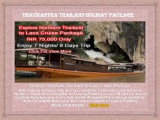 Explore Northern Thailand to Laos Cruise Package
Alternatively to flying, why don't you consider a relaxing cruise between
Northern Thailand's Chiang Rai and Luang Prabang in Laos? Begin the tour in
bustling Bangkok, proceed to find out the Wonderful Pie before meandering
down the mighty Mekong to the cultural treasure of Luang Prabang.

More information :- Click here

 