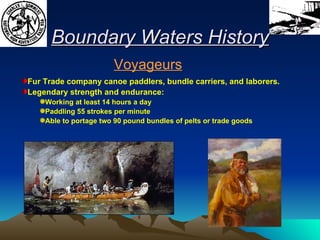 Boundary Waters History Fur Trade company canoe paddlers, bundle carriers, and laborers.  Legendary strength and endurance: Working at least 14 hours a day Paddling 55 strokes per minute Able to portage two 90 pound bundles of pelts or trade goods Voyageurs 